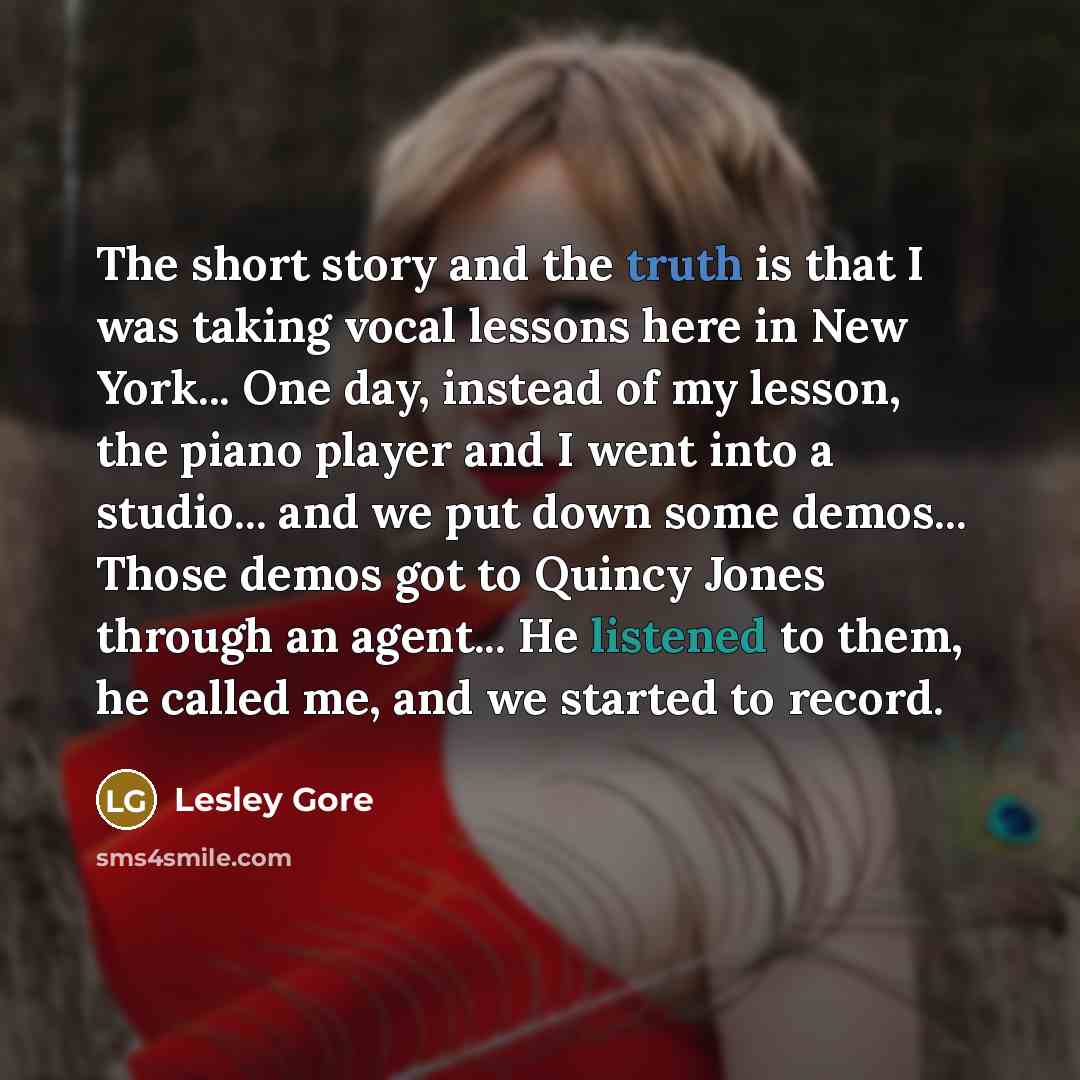 “The short story and the truth is that I was taking vocal lessons here in New York... One day, instead of my lesson, the piano player and I went into a studio... and we put down some demos... Those demos got to Quincy Jones through an agent... He listened to them, he called me, and we started to…” quote by Lesley Gore