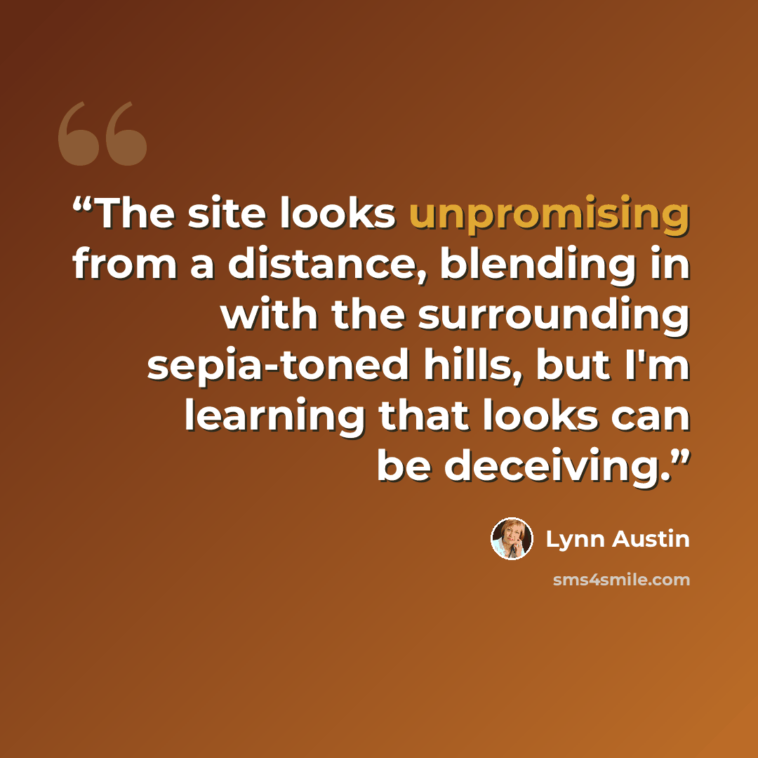 “The site looks unpromising from a distance, blending in with the surrounding sepia-toned hills, but I'm learning that looks can be deceiving.” quote by Lynn Austin