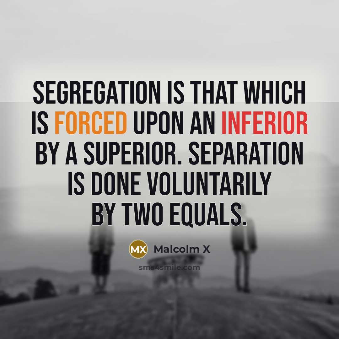 “Segregation is that which is forced upon an inferior by a superior. Separation is done voluntarily by two equals.” quote by Malcolm X