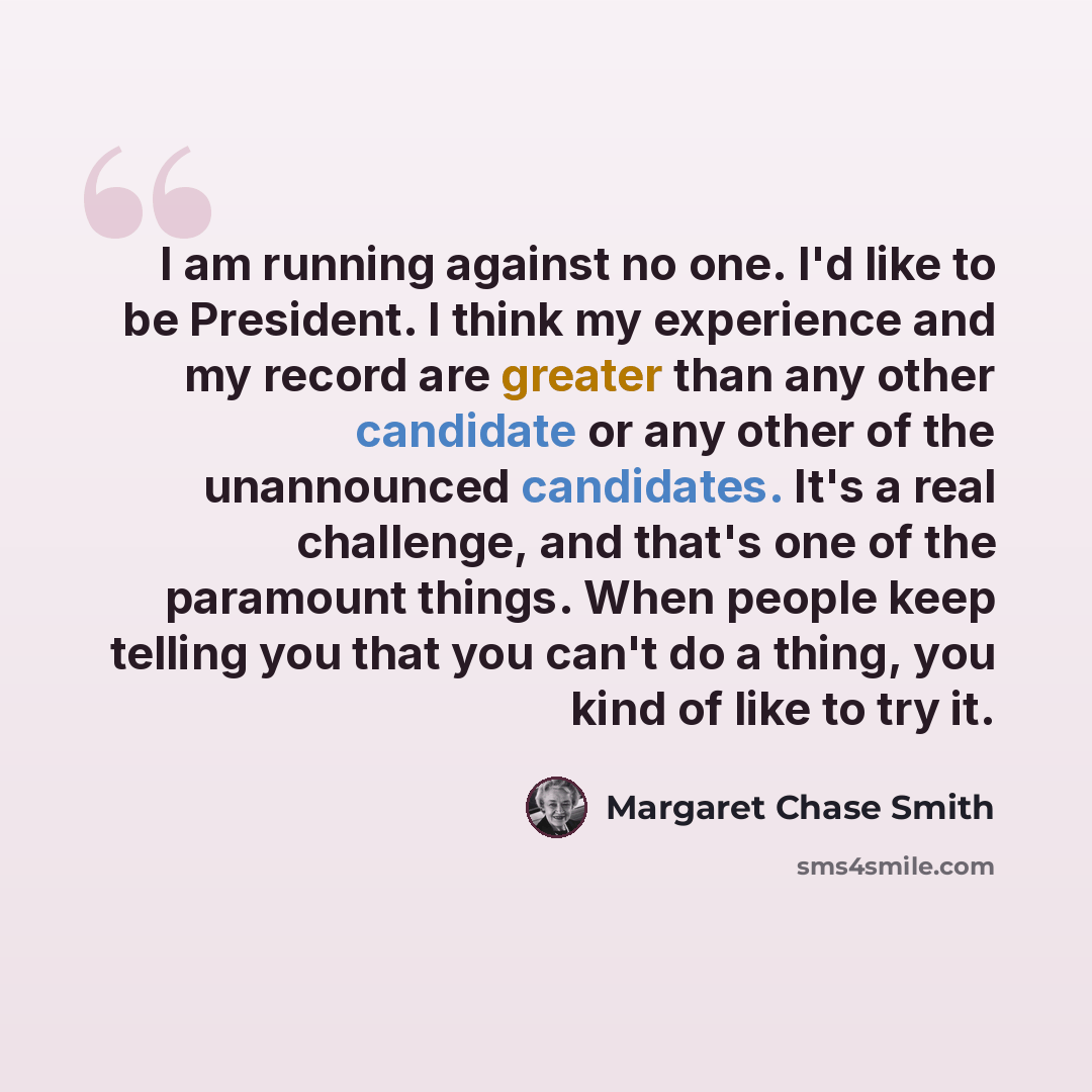 “I am running against no one. I'd like to be President. I think my experience and my record are greater than any other candidate or any other of the unannounced candidates. It's a real challenge, and that's one of the paramount things. When people keep telling you that you can't do a thing, you…” quote by Margaret Chase Smith