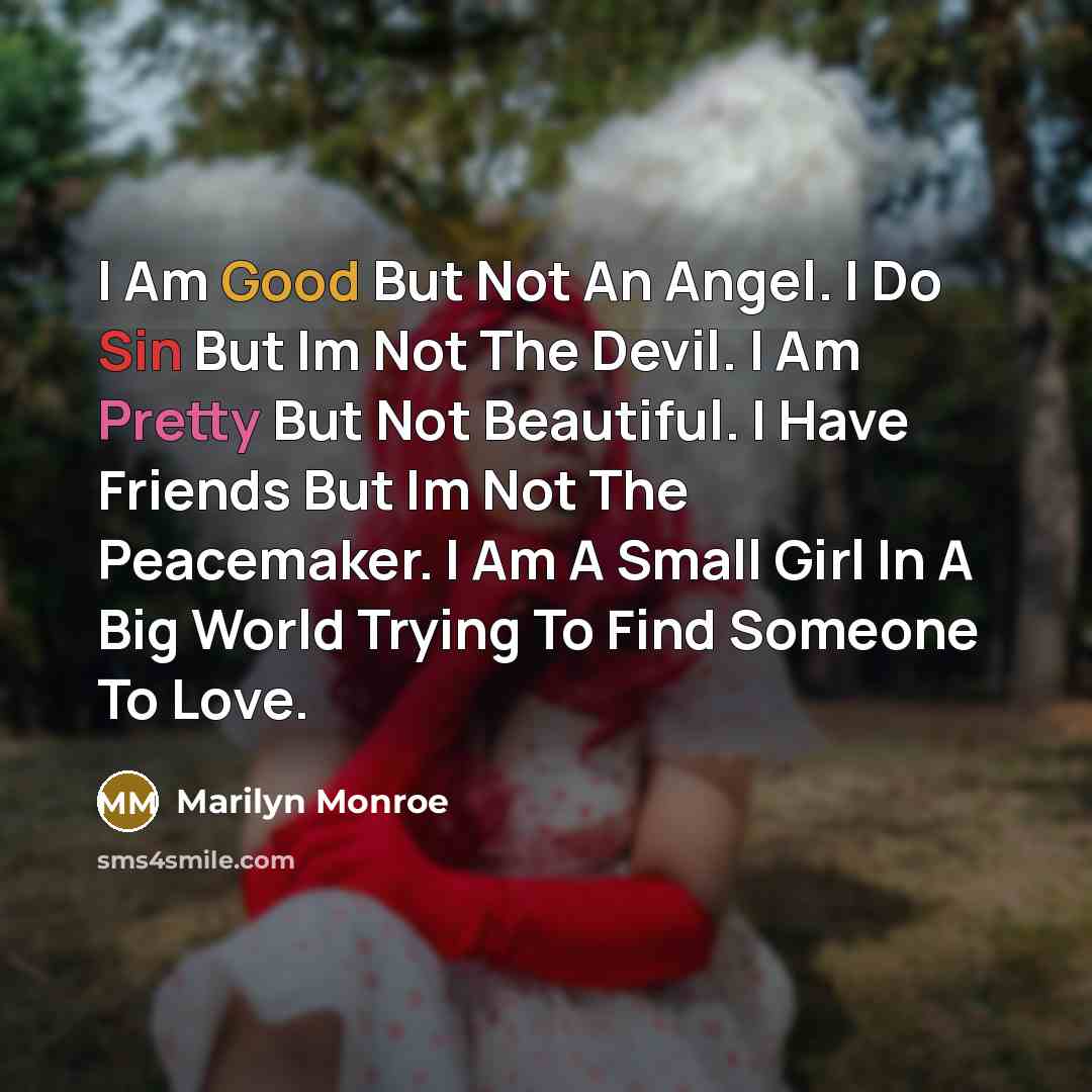 “I Am Good But Not An Angel. I Do Sin But Im Not The Devil. I Am Pretty But Not Beautiful. I Have Friends But Im Not The Peacemaker. I Am A Small Girl In A Big World Trying To Find Someone To Love.” quote by Marilyn Monroe