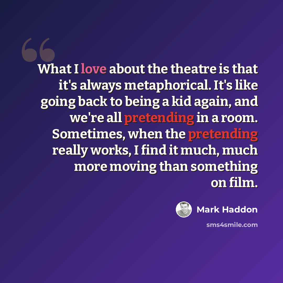 “What I love about the theatre is that it's always metaphorical. It's like going back to being a kid again, and we're all pretending in a room. Sometimes, when the pretending really works, I find it much, much more moving than something on film.” quote by Mark Haddon