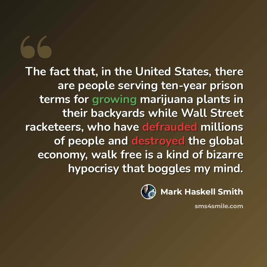 “The fact that, in the United States, there are people serving ten-year prison terms for growing marijuana plants in their backyards while Wall Street racketeers, who have defrauded millions of people and destroyed the global economy, walk free is a kind of bizarre hypocrisy that boggles my mind.” quote by Mark Haskell Smith