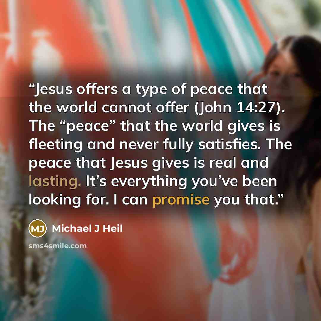 “Jesus offers a type of peace that the world cannot offer (John 14:27). The “peace” that the world gives is fleeting and never fully satisfies. The peace that Jesus gives is real and lasting. It’s everything you’ve been looking for. I can promise you that.” quote by Michael J Heil
