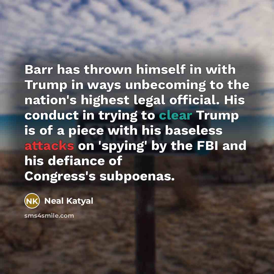“Barr has thrown himself in with Trump in ways unbecoming to the nation's highest legal official. His conduct in trying to clear Trump is of a piece with his baseless attacks on 'spying' by the FBI and his defiance of Congress's subpoenas.” quote by Neal Katyal