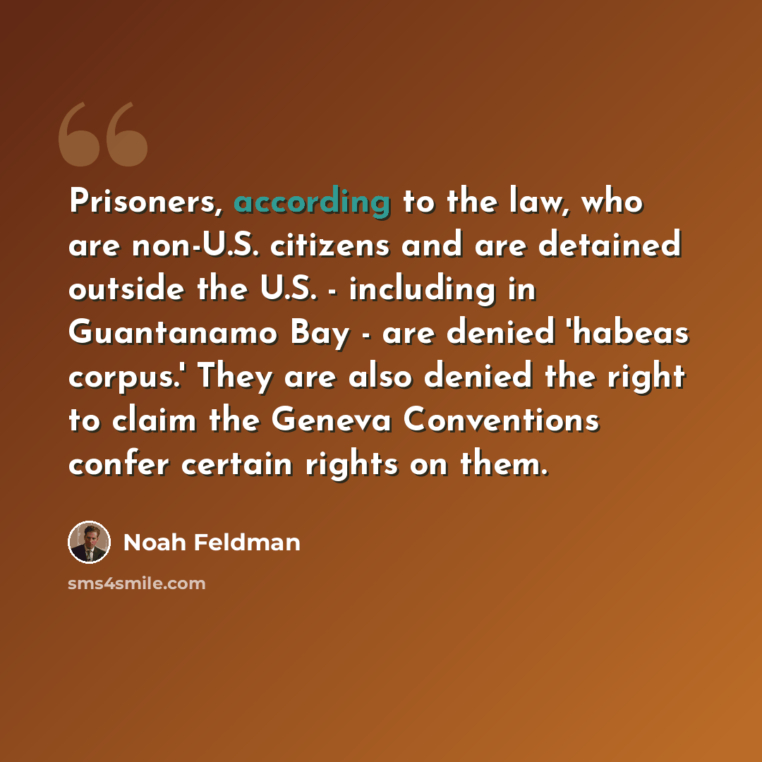 “Prisoners, according to the law, who are non-U.S. citizens and are detained outside the U.S. - including in Guantanamo Bay - are denied 'habeas corpus.' They are also denied the right to claim the Geneva Conventions confer certain rights on them.” quote by Noah Feldman
