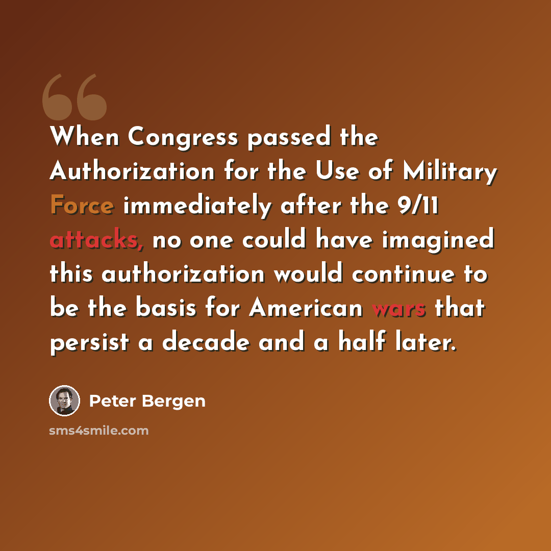 “When Congress passed the Authorization for the Use of Military Force immediately after the 9/11 attacks, no one could have imagined this authorization would continue to be the basis for American wars that persist a decade and a half later.” quote by Peter Bergen