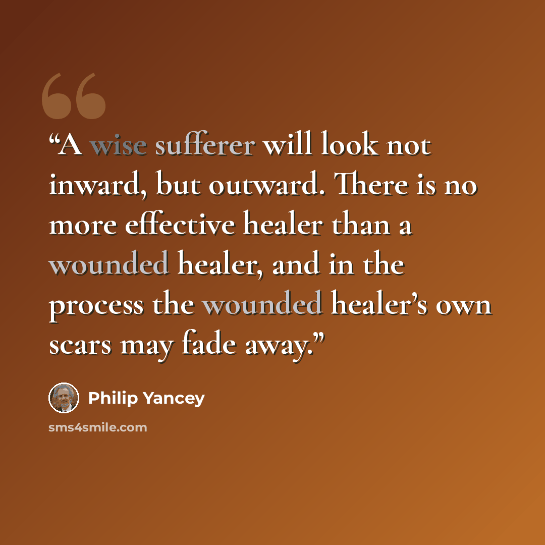“A wise sufferer will look not inward, but outward. There is no more effective healer than a wounded healer, and in the process the wounded healer’s own scars may fade away.” quote by Philip Yancey
