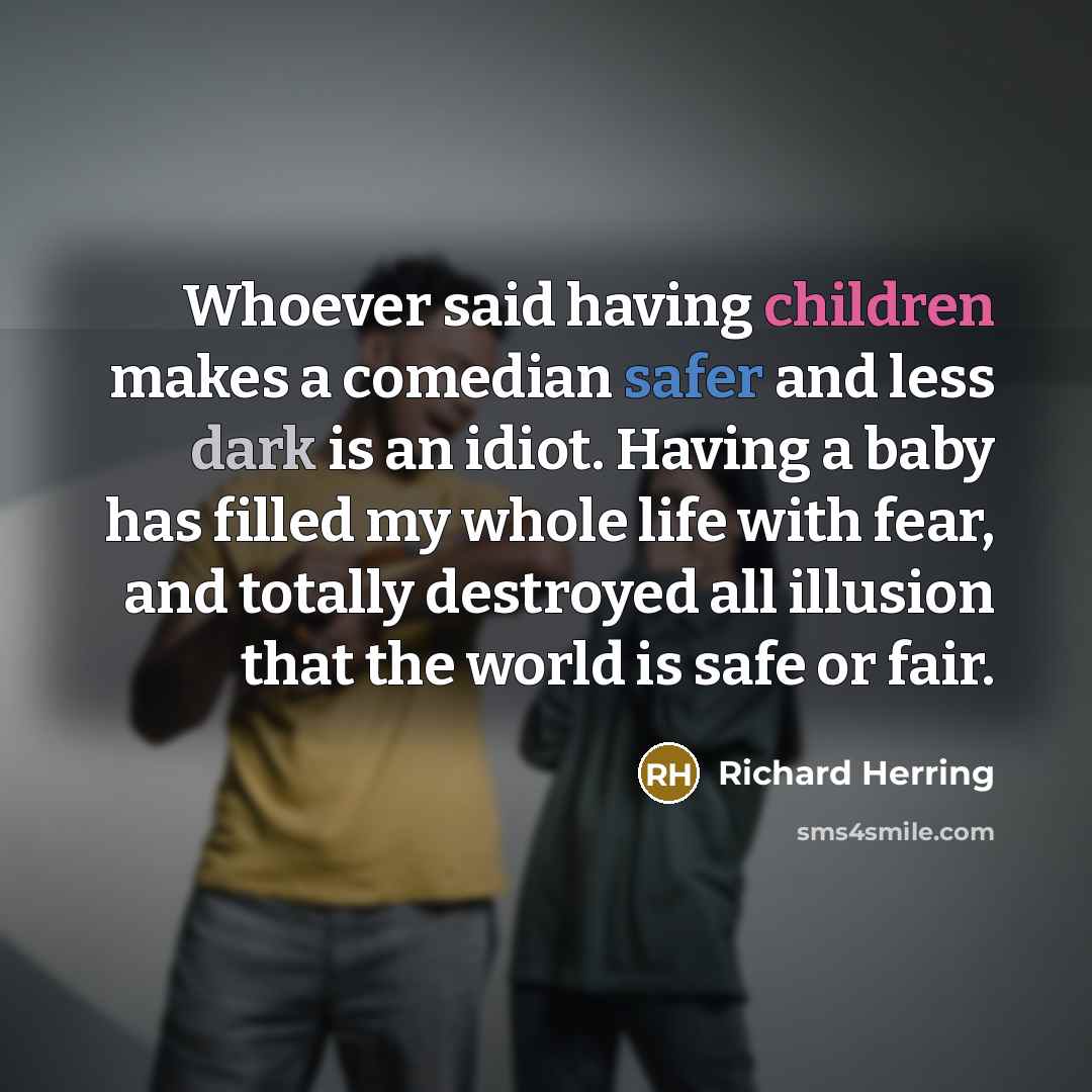 “Whoever said having children makes a comedian safer and less dark is an idiot. Having a baby has filled my whole life with fear, and totally destroyed all illusion that the world is safe or fair.” quote by Richard Herring