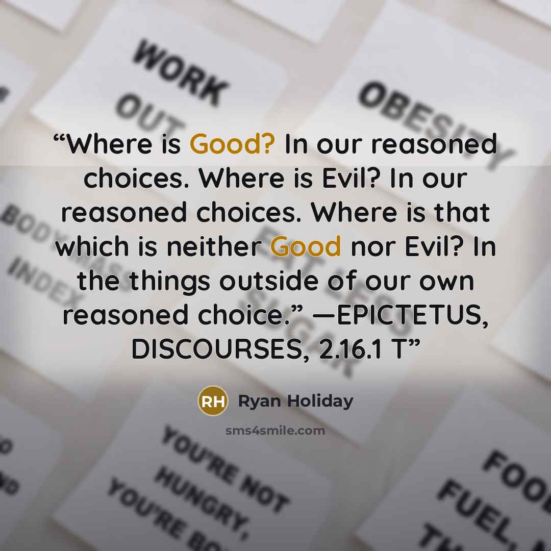 “Where is Good? In our reasoned choices. Where is Evil? In our reasoned choices. Where is that which is neither Good nor Evil? In the things outside of our own reasoned choice.” —EPICTETUS, DISCOURSES, 2.16.1 T” quote by Ryan Holiday