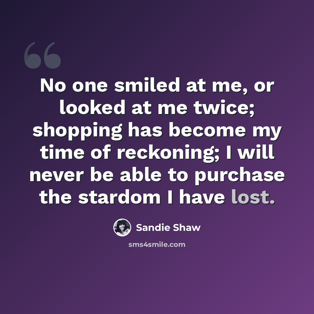 “No one smiled at me, or looked at me twice; shopping has become my time of reckoning; I will never be able to purchase the stardom I have lost.” quote by Sandie Shaw