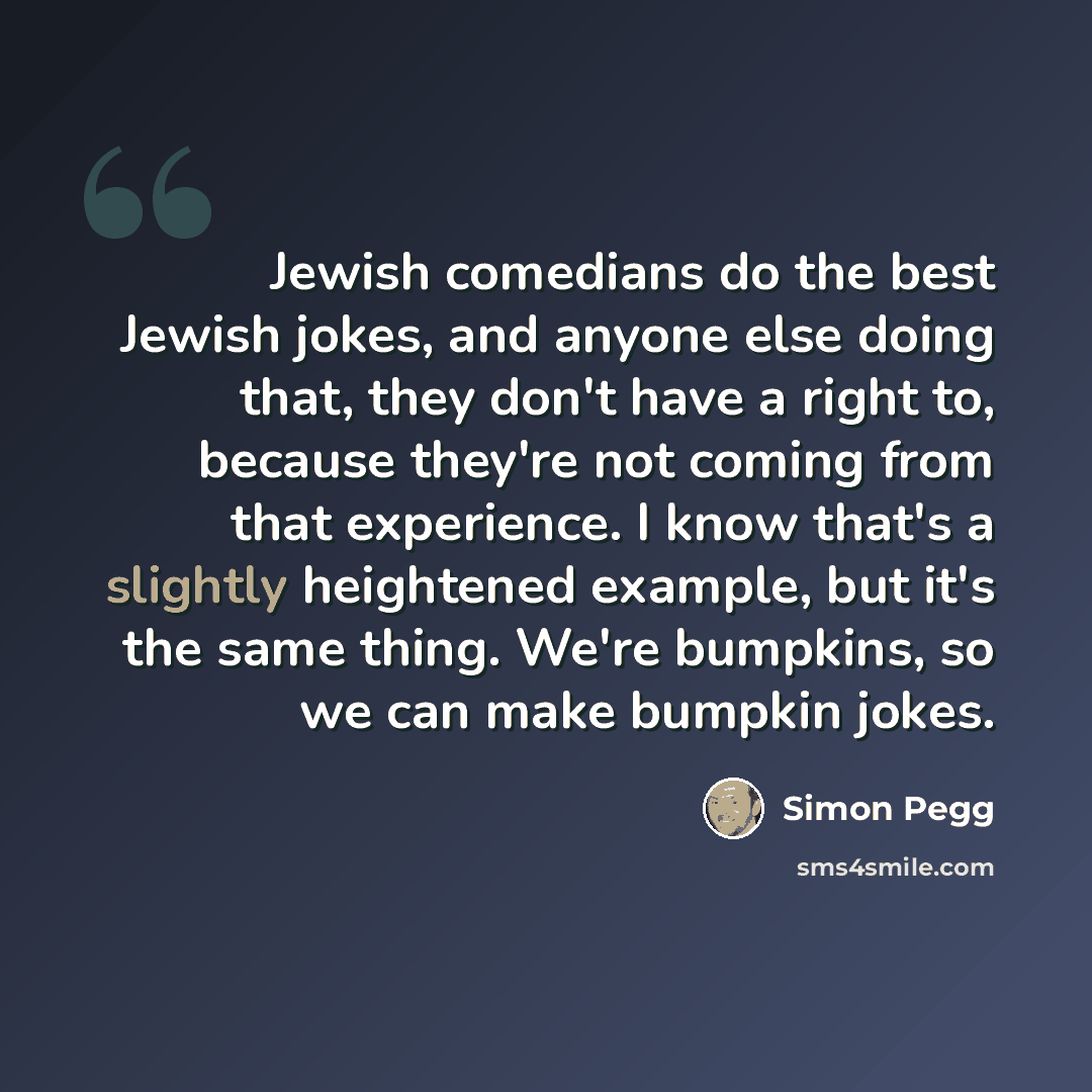 “Jewish comedians do the best Jewish jokes, and anyone else doing that, they don't have a right to, because they're not coming from that experience. I know that's a slightly heightened example, but it's the same thing. We're bumpkins, so we can make bumpkin jokes.” quote by Simon Pegg