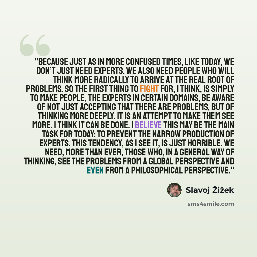 “Because just as in more confused times, like today, we don’t just need experts. We also need people who will think more radically to arrive at the real root of problems. So the first thing to fight for, I think, is simply to make people, the experts in certain domains, be aware of not just…” quote by Slavoj Žižek