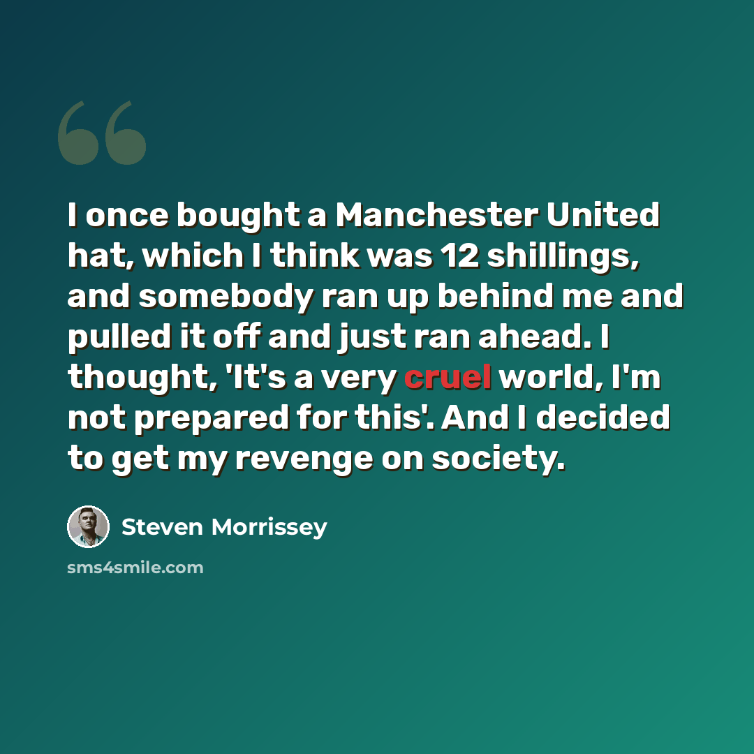 “I once bought a Manchester United hat, which I think was 12 shillings, and somebody ran up behind me and pulled it off and just ran ahead. I thought, 'It's a very cruel world, I'm not prepared for this'. And I decided to get my revenge on society.” quote by Steven Morrissey