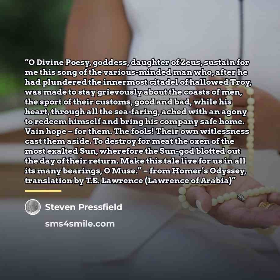 “O Divine Poesy, goddess, daughter of Zeus, sustain for me this song of the various-minded man who, after he had plundered the innermost citadel of hallowed Troy, was made to stay grievously about the coasts of men, the sport of their customs, good and bad, while his heart, through all the…” quote by Steven Pressfield