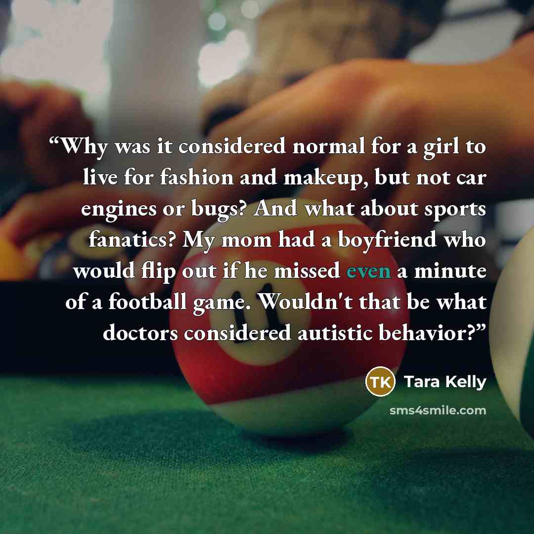 “Why was it considered normal for a girl to live for fashion and makeup, but not car engines or bugs? And what about sports fanatics? My mom had a boyfriend who would flip out if he missed even a minute of a football game. Wouldn't that be what doctors considered autistic behavior?” quote by Tara Kelly