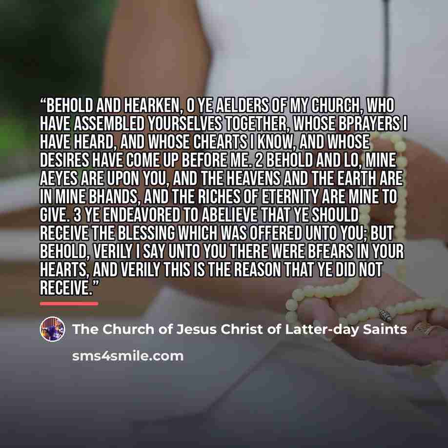 “Behold and hearken, O ye aelders of my church, who have assembled yourselves together, whose bprayers I have heard, and whose chearts I know, and whose desires have come up before me. 2 Behold and lo, mine aeyes are upon you, and the heavens and the earth are in mine bhands, and the riches of…” quote by The Church of Jesus Christ of Latter-day Saints