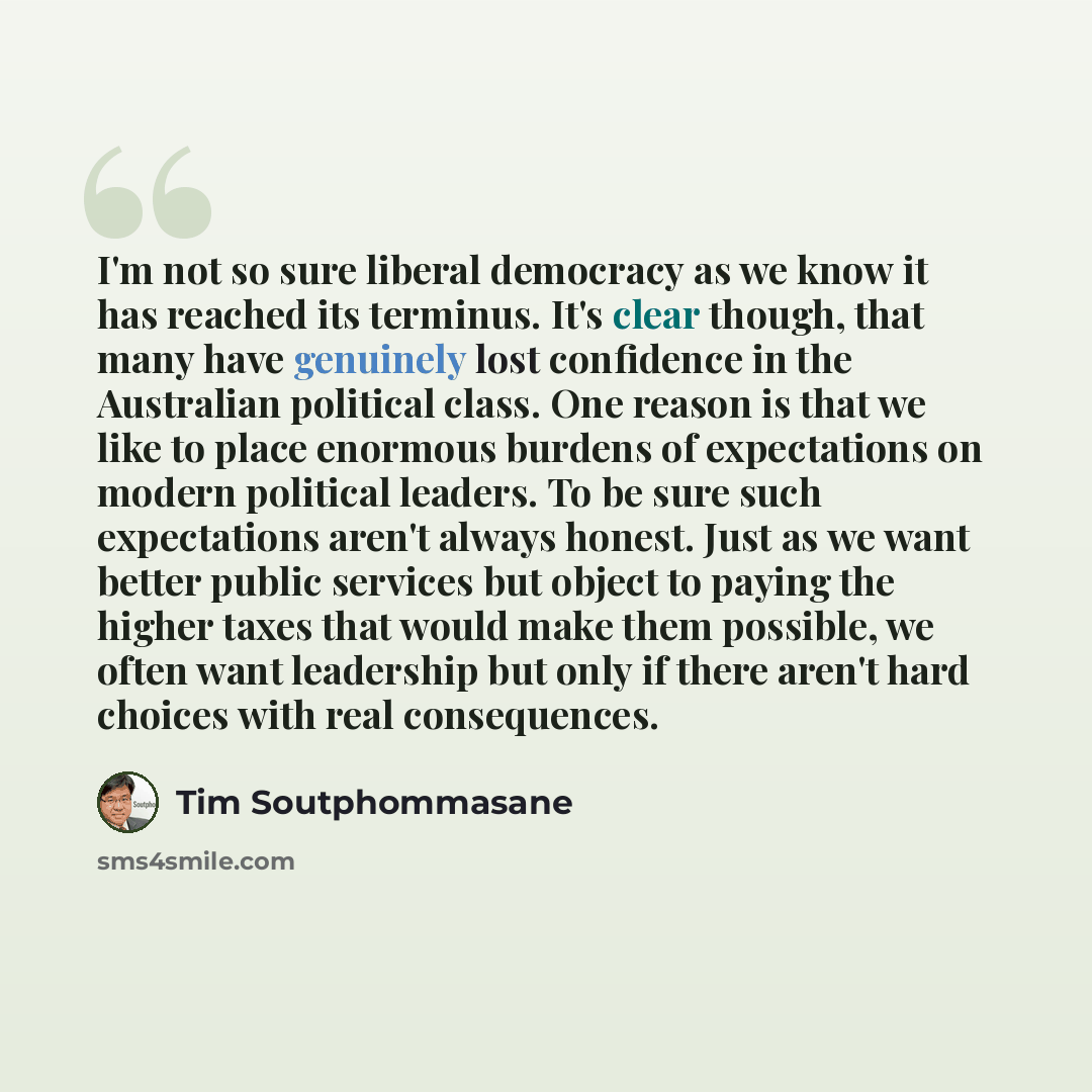 “I'm not so sure liberal democracy as we know it has reached its terminus. It's clear though, that many have genuinely lost confidence in the Australian political class. One reason is that we like to place enormous burdens of expectations on modern political leaders. To be sure such expectations…” quote by Tim Soutphommasane