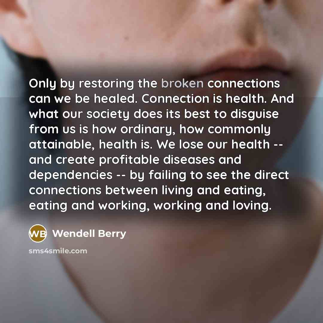“Only by restoring the broken connections can we be healed. Connection is health. And what our society does its best to disguise from us is how ordinary, how commonly attainable, health is. We lose our health -- and create profitable diseases and dependencies -- by failing to see the direct…” quote by Wendell Berry