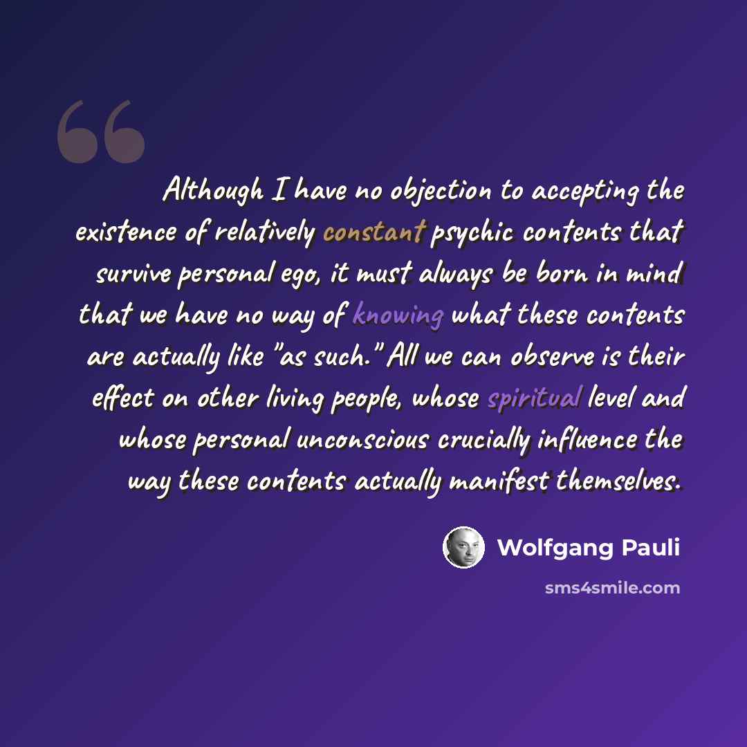 “Although I have no objection to accepting the existence of relatively constant psychic contents that survive personal ego, it must always be born in mind that we have no way of knowing what these contents are actually like "as such." All we can observe is their effect on other living people, whose…” quote by Wolfgang Pauli