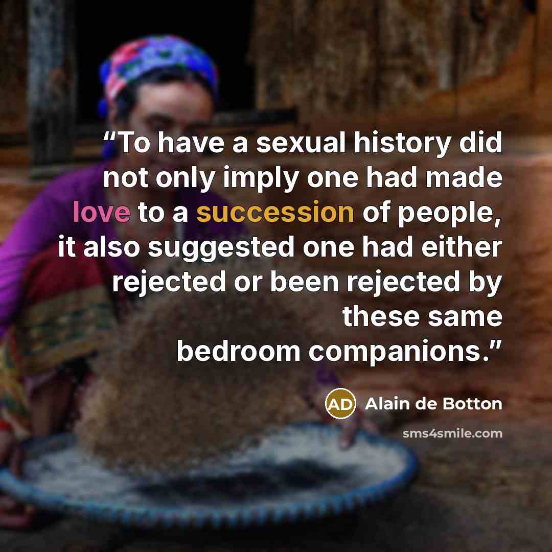 “To have a sexual history did not only imply one had made love to a succession of people, it also suggested one had either rejected or been rejected by these same bedroom companions.” quote by Alain de Botton