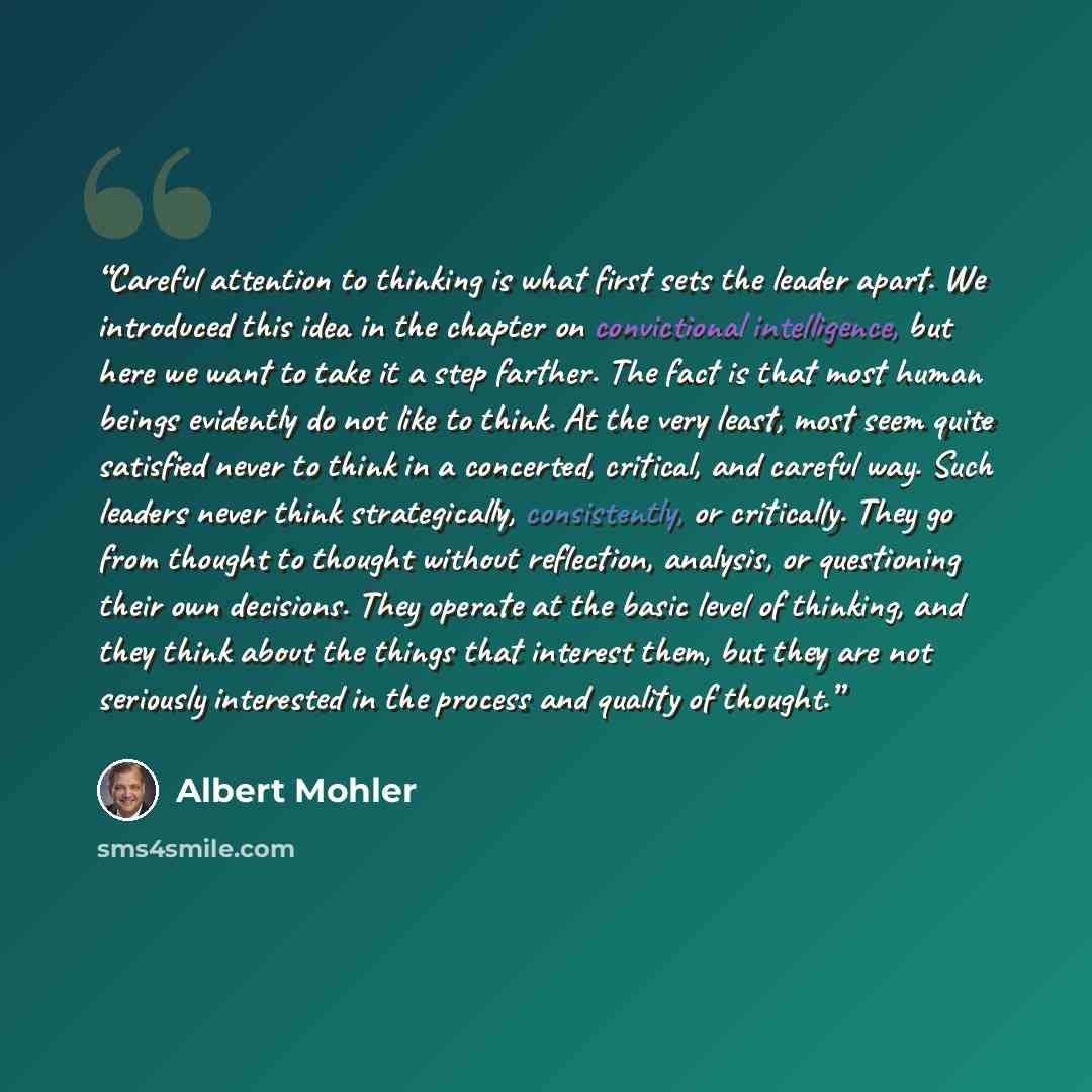 “Careful attention to thinking is what first sets the leader apart. We introduced this idea in the chapter on convictional intelligence, but here we want to take it a step farther. The fact is that most human beings evidently do not like to think. At the very least, most seem quite satisfied never…” quote by Albert Mohler