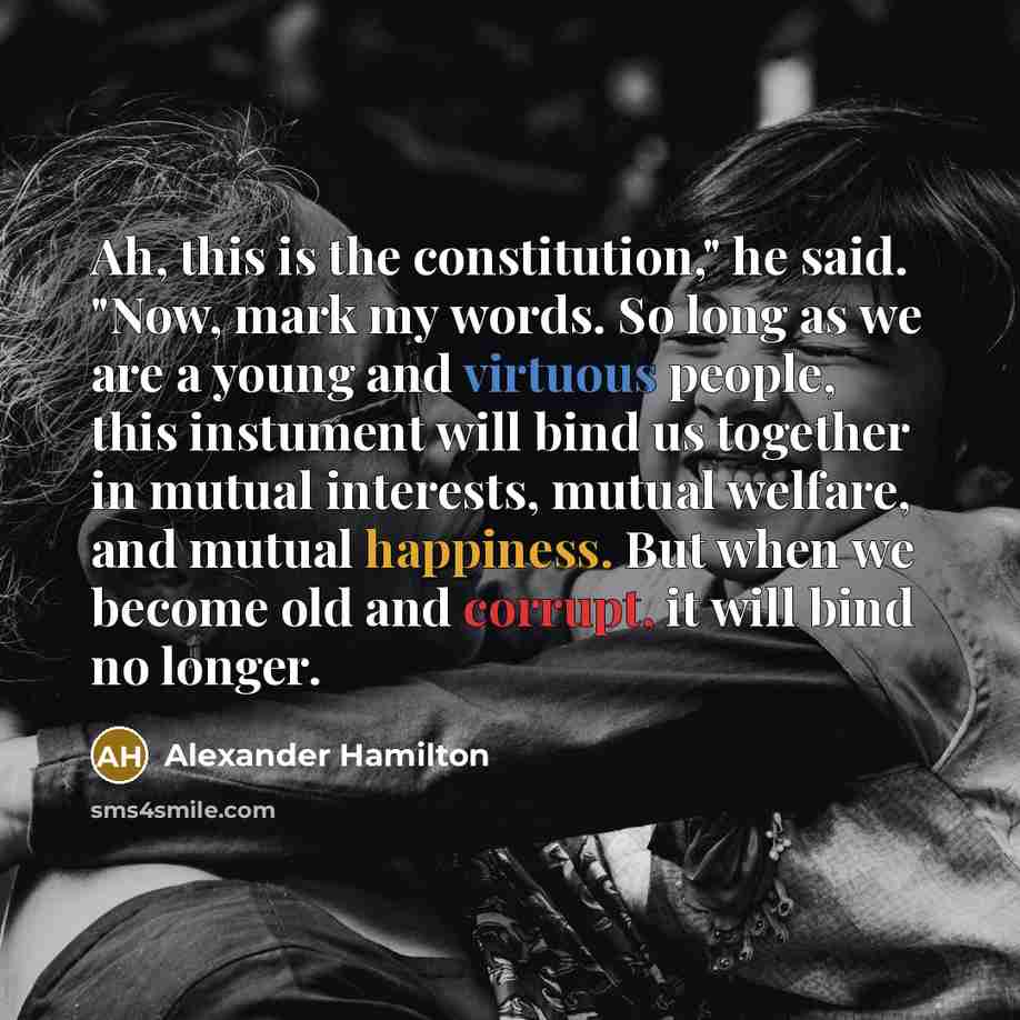 “Ah, this is the constitution," he said. "Now, mark my words. So long as we are a young and virtuous people, this instument will bind us together in mutual interests, mutual welfare, and mutual happiness. But when we become old and corrupt, it will bind no longer.” quote by Alexander Hamilton