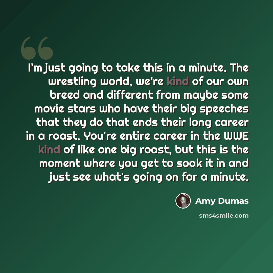 “I'm just going to take this in a minute. The wrestling world, we're kind of our own breed and different from maybe some movie stars who have their big speeches that they do that ends their long career in a roast. You're entire career in the WWE kind of like one big roast, but this is the moment…” quote by Amy Dumas