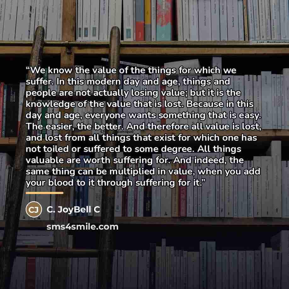 “We know the value of the things for which we suffer. In this modern day and age, things and people are not actually losing value; but it is the knowledge of the value that is lost. Because in this day and age, everyone wants something that is easy. The easier, the better. And therefore all value…” quote by C. JoyBell C