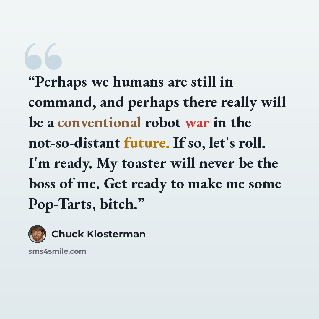 “Perhaps we humans are still in command, and perhaps there really will be a conventional robot war in the not-so-distant future. If so, let's roll. I'm ready. My toaster will never be the boss of me. Get ready to make me some Pop-Tarts, bitch.” quote by Chuck Klosterman