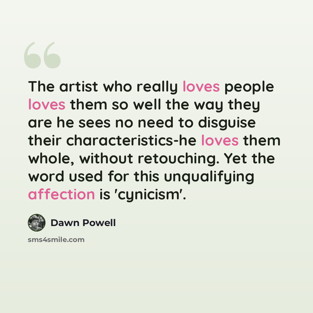 “The artist who really loves people loves them so well the way they are he sees no need to disguise their characteristics-he loves them whole, without retouching. Yet the word used for this unqualifying affection is 'cynicism'.” quote by Dawn Powell