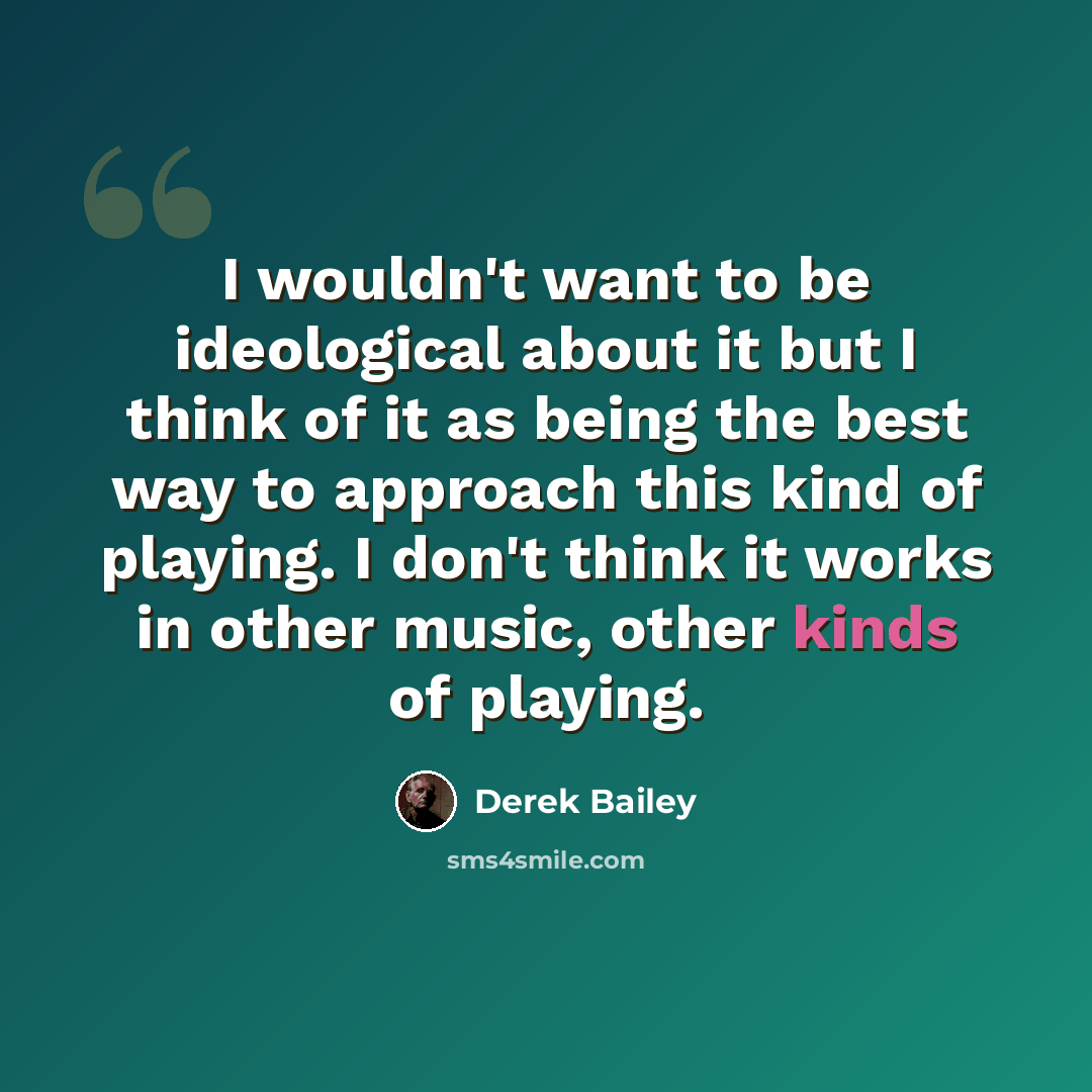 “I wouldn't want to be ideological about it but I think of it as being the best way to approach this kind of playing. I don't think it works in other music, other kinds of playing.” quote by Derek Bailey