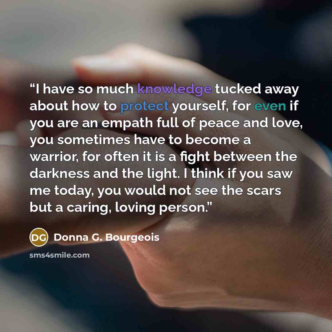 “I have so much knowledge tucked away about how to protect yourself, for even if you are an empath full of peace and love, you sometimes have to become a warrior, for often it is a fight between the darkness and the light. I think if you saw me today, you would not see the scars but a caring…” quote by Donna G. Bourgeois
