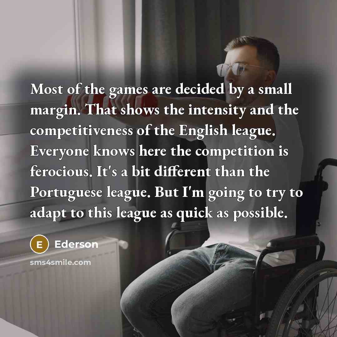 “Most of the games are decided by a small margin. That shows the intensity and the competitiveness of the English league. Everyone knows here the competition is ferocious. It's a bit different than the Portuguese league. But I'm going to try to adapt to this league as quick as possible.” quote by Ederson