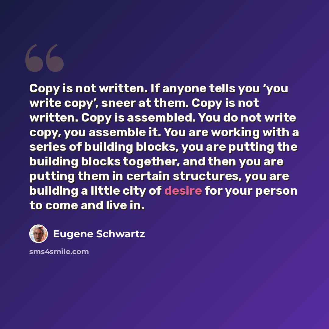 “Copy is not written. If anyone tells you ‘you write copy’, sneer at them. Copy is not written. Copy is assembled. You do not write copy, you assemble it. You are working with a series of building blocks, you are putting the building blocks together, and then you are putting them in certain…” quote by Eugene Schwartz