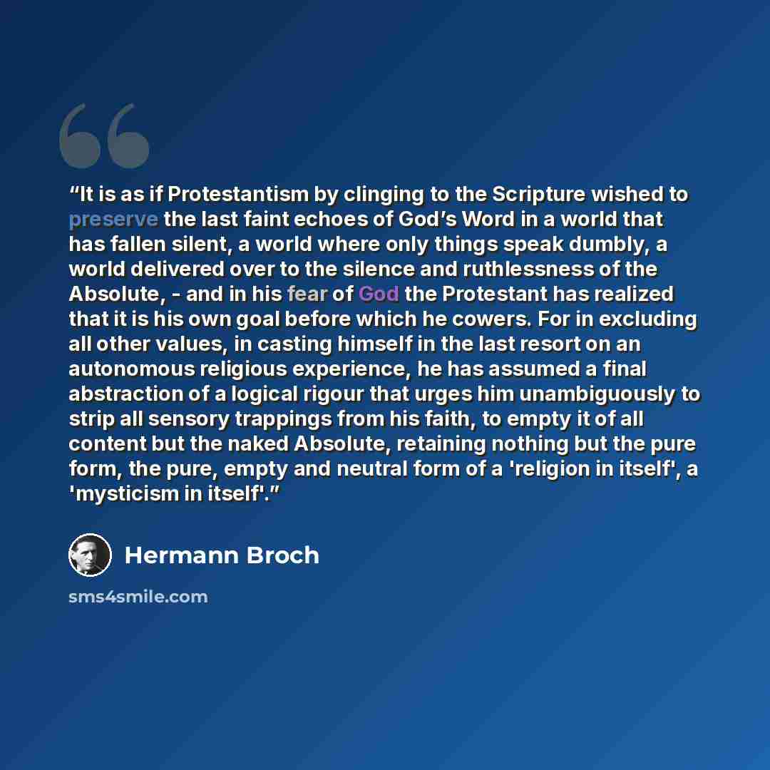 “It is as if Protestantism by clinging to the Scripture wished to preserve the last faint echoes of God’s Word in a world that has fallen silent, a world where only things speak dumbly, a world delivered over to the silence and ruthlessness of the Absolute, - and in his fear of God the Protestant…” quote by Hermann Broch