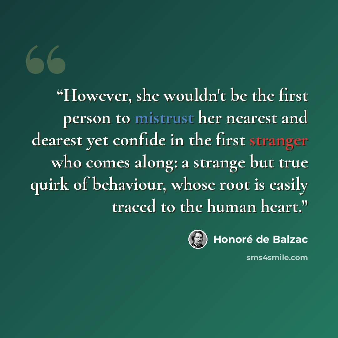 “However, she wouldn't be the first person to mistrust her nearest and dearest yet confide in the first stranger who comes along: a strange but true quirk of behaviour, whose root is easily traced to the human heart.” quote by Honoré de Balzac