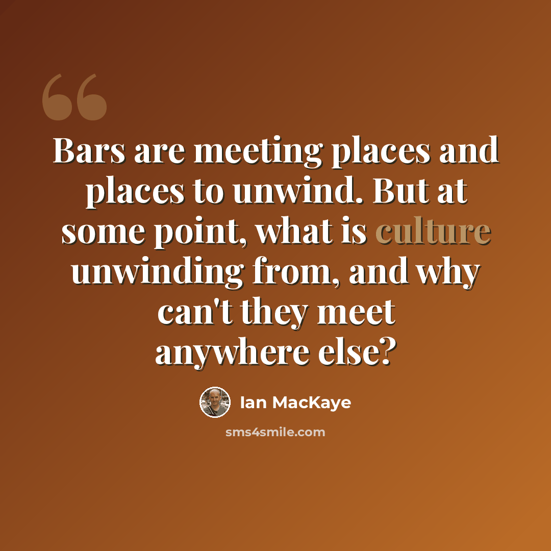 “Bars are meeting places and places to unwind. But at some point, what is culture unwinding from, and why can't they meet anywhere else?” quote by Ian MacKaye