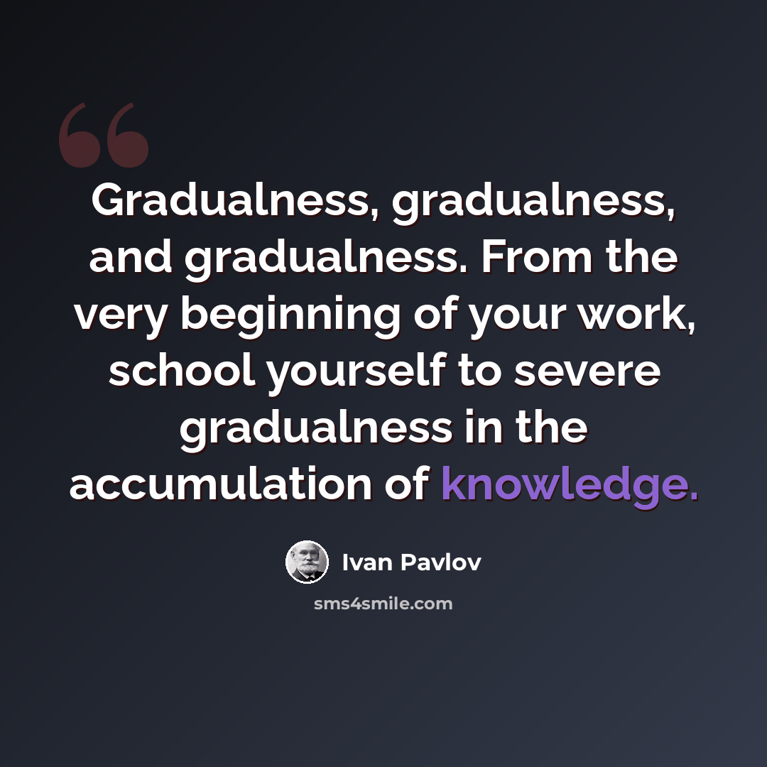 “Gradualness, gradualness, and gradualness. From the very beginning of your work, school yourself to severe gradualness in the accumulation of knowledge.” quote by Ivan Pavlov