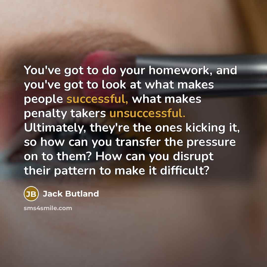 “You've got to do your homework, and you've got to look at what makes people successful, what makes penalty takers unsuccessful. Ultimately, they're the ones kicking it, so how can you transfer the pressure on to them? How can you disrupt their pattern to make it difficult?” quote by Jack Butland