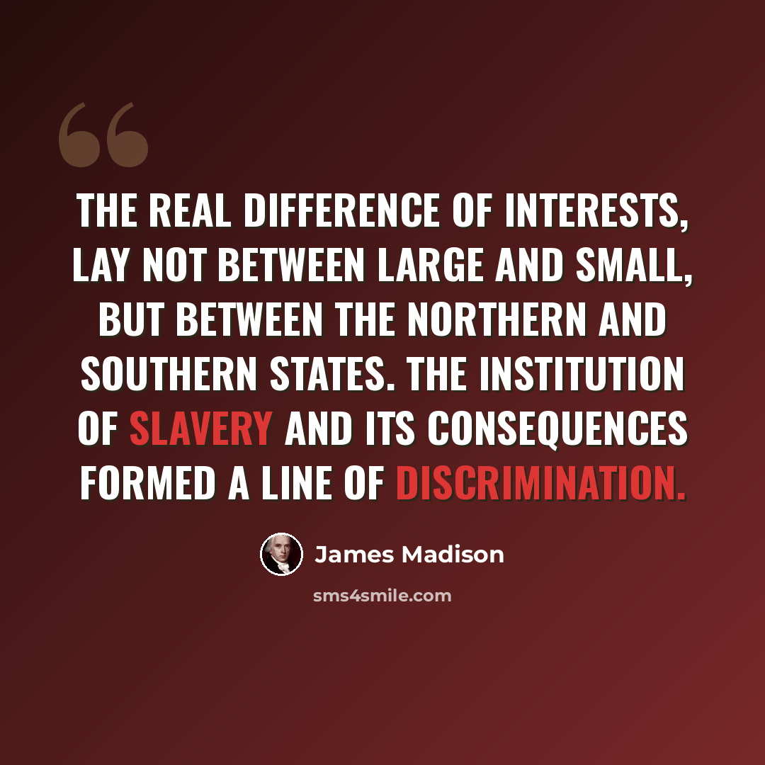 “The real difference of interests, lay not between large and small, but between the Northern and Southern states. The institution of slavery and its consequences formed a line of discrimination.” quote by James Madison