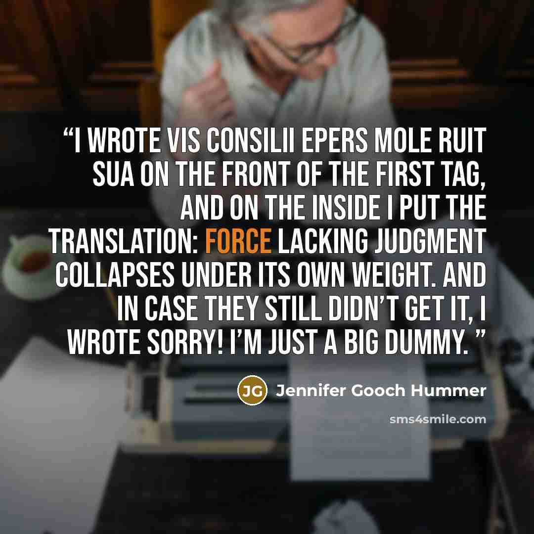 “I wrote Vis consilii epers mole ruit sua on the front of the first tag, and on the inside I put the translation: Force lacking judgment collapses under its own weight. And in case they still didn’t get it, I wrote Sorry! I’m just a big dummy.” quote by Jennifer Gooch Hummer