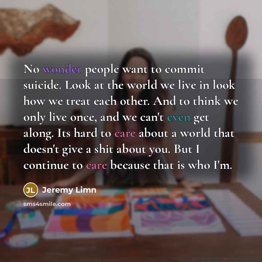 “No wonder people want to commit suicide. Look at the world we live in look how we treat each other. And to think we only live once, and we can't even get along. Its hard to care about a world that doesn't give a shit about you. But I continue to care because that is who I'm.” quote by Jeremy Limn