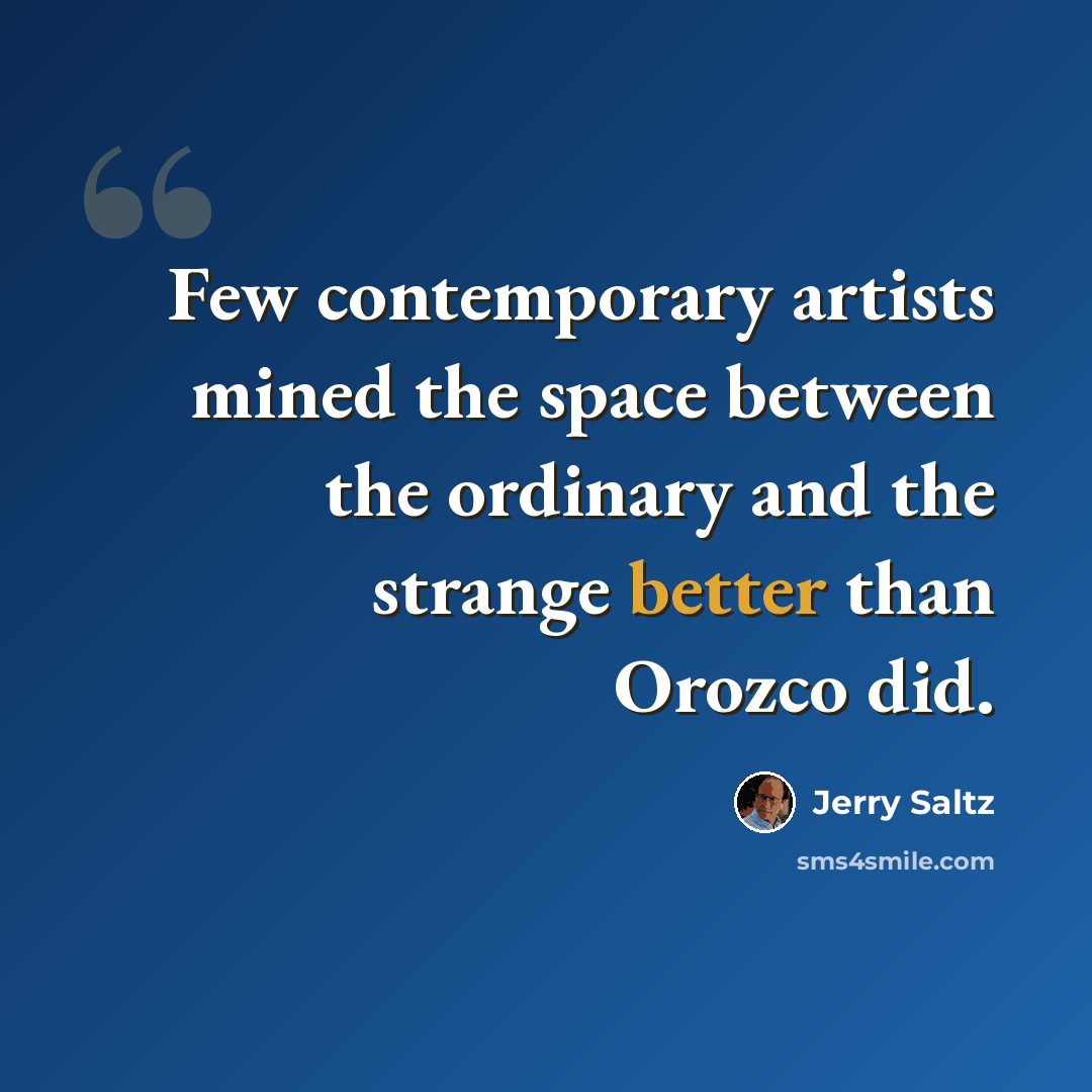 “Few contemporary artists mined the space between the ordinary and the strange better than Orozco did.” quote by Jerry Saltz