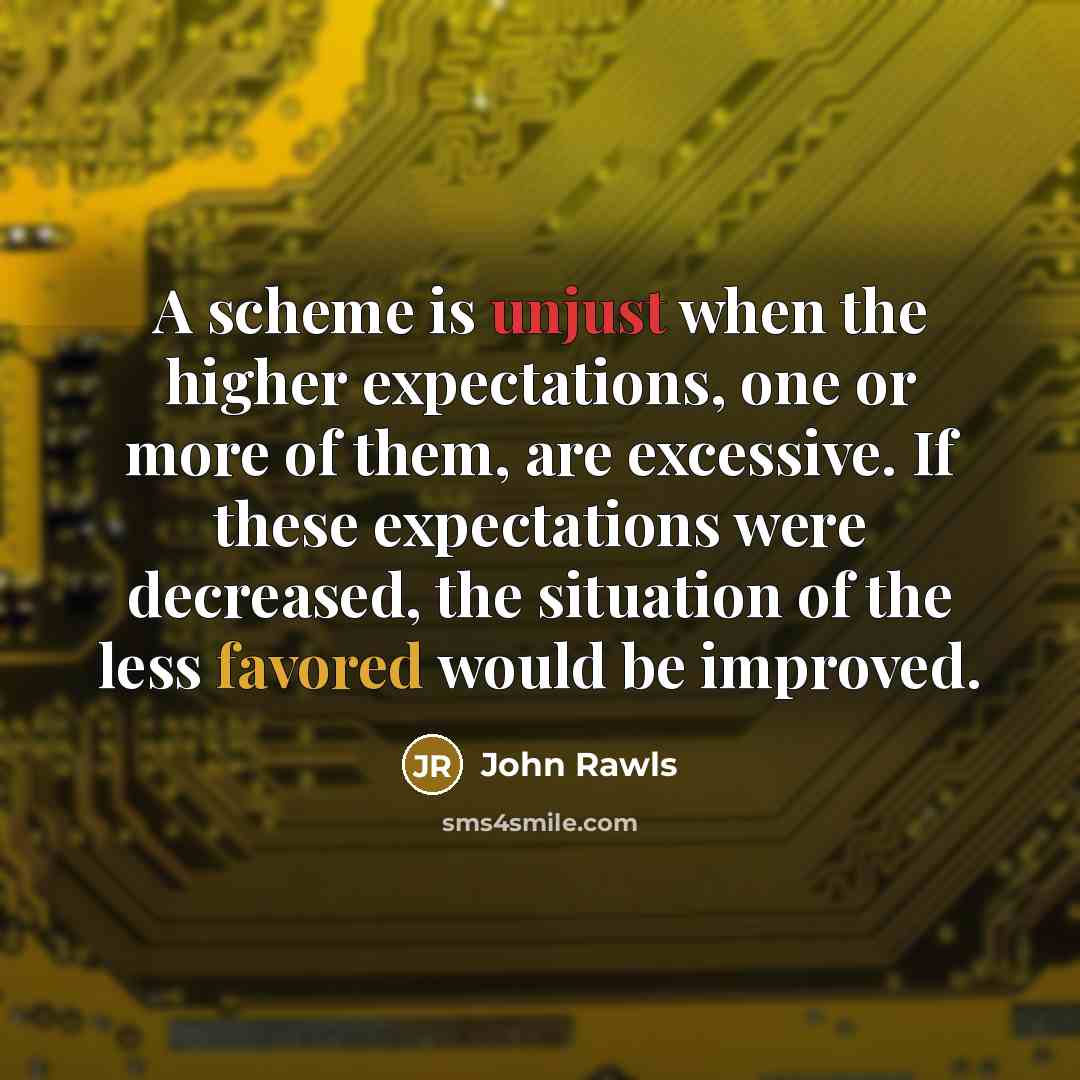 “A scheme is unjust when the higher expectations, one or more of them, are excessive. If these expectations were decreased, the situation of the less favored would be improved.” quote by John Rawls