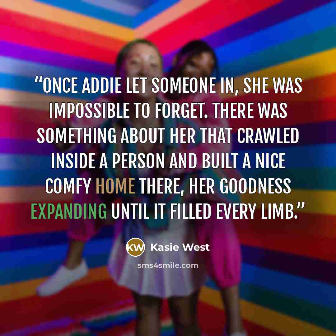 “Once Addie let someone in, she was impossible to forget. There was something about her that crawled inside a person and built a nice comfy home there, her goodness expanding until it filled every limb.” quote by Kasie West