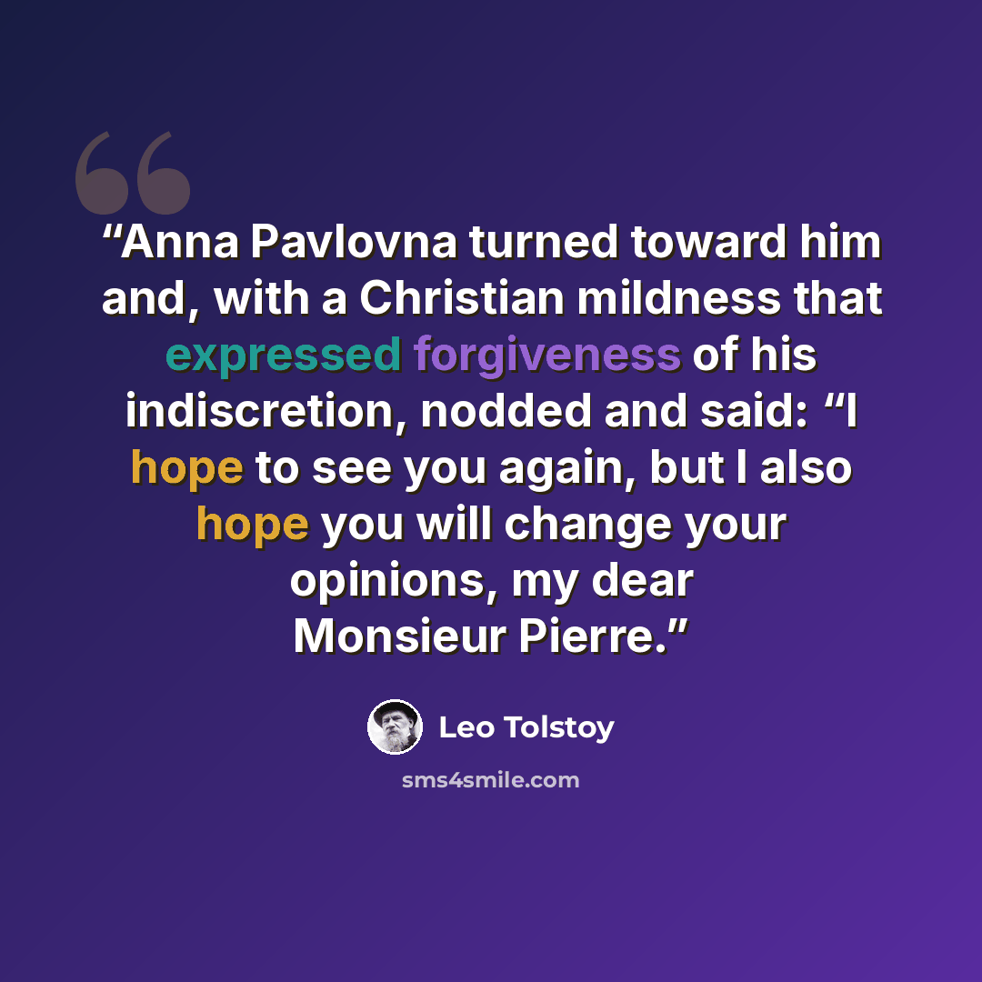 “Anna Pavlovna turned toward him and, with a Christian mildness that expressed forgiveness of his indiscretion, nodded and said: “I hope to see you again, but I also hope you will change your opinions, my dear Monsieur Pierre.” quote by Leo Tolstoy