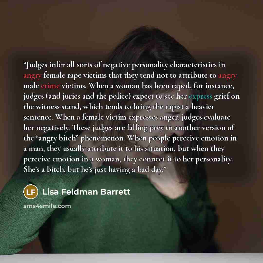 “Judges infer all sorts of negative personality characteristics in angry female rape victims that they tend not to attribute to angry male crime victims. When a woman has been raped, for instance, judges (and juries and the police) expect to see her express grief on the witness stand, which tends…” quote by Lisa Feldman Barrett