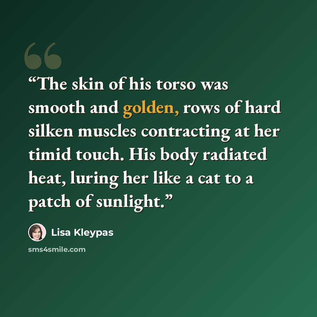 “The skin of his torso was smooth and golden, rows of hard silken muscles contracting at her timid touch. His body radiated heat, luring her like a cat to a patch of sunlight.” quote by Lisa Kleypas