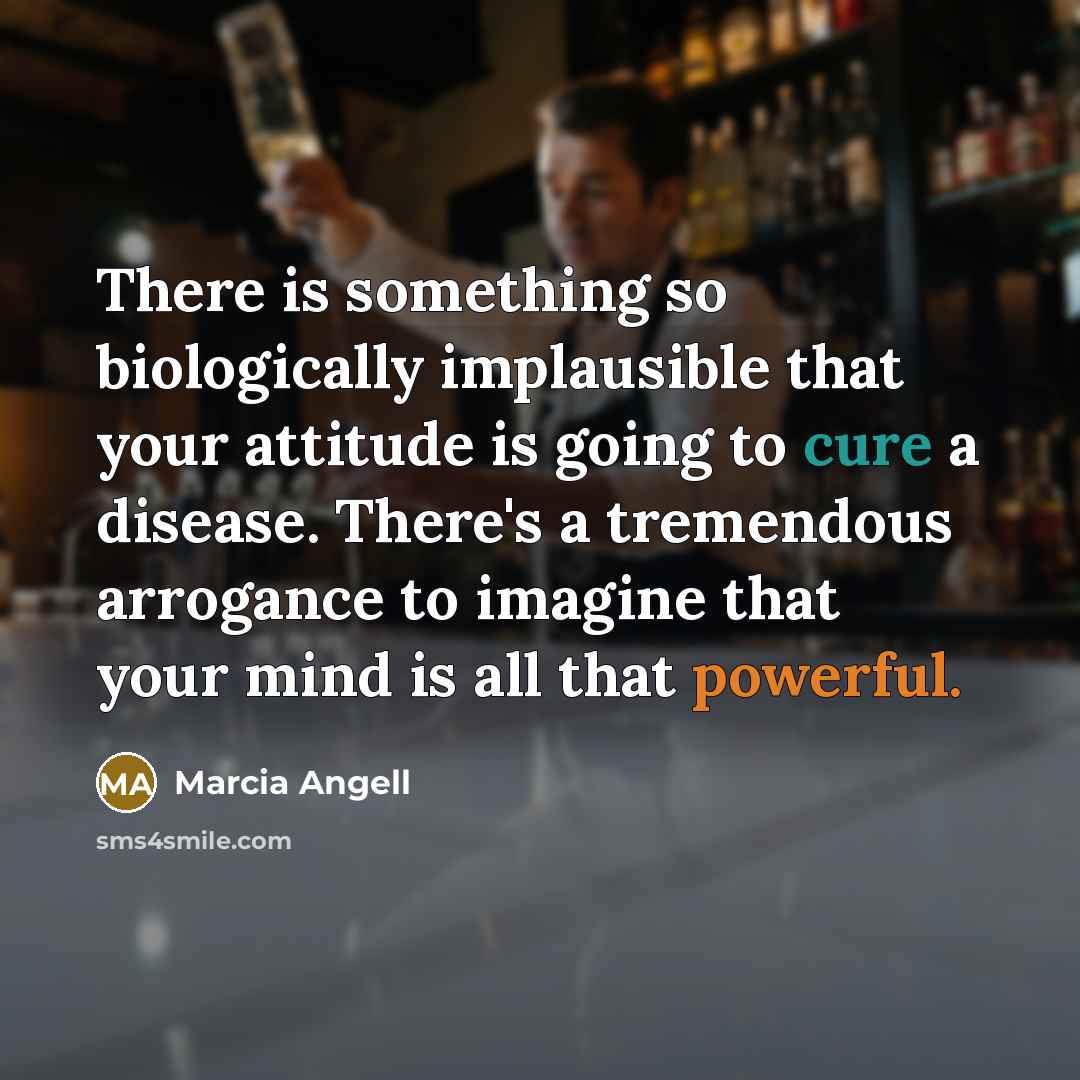 “There is something so biologically implausible that your attitude is going to cure a disease. There's a tremendous arrogance to imagine that your mind is all that powerful.” quote by Marcia Angell